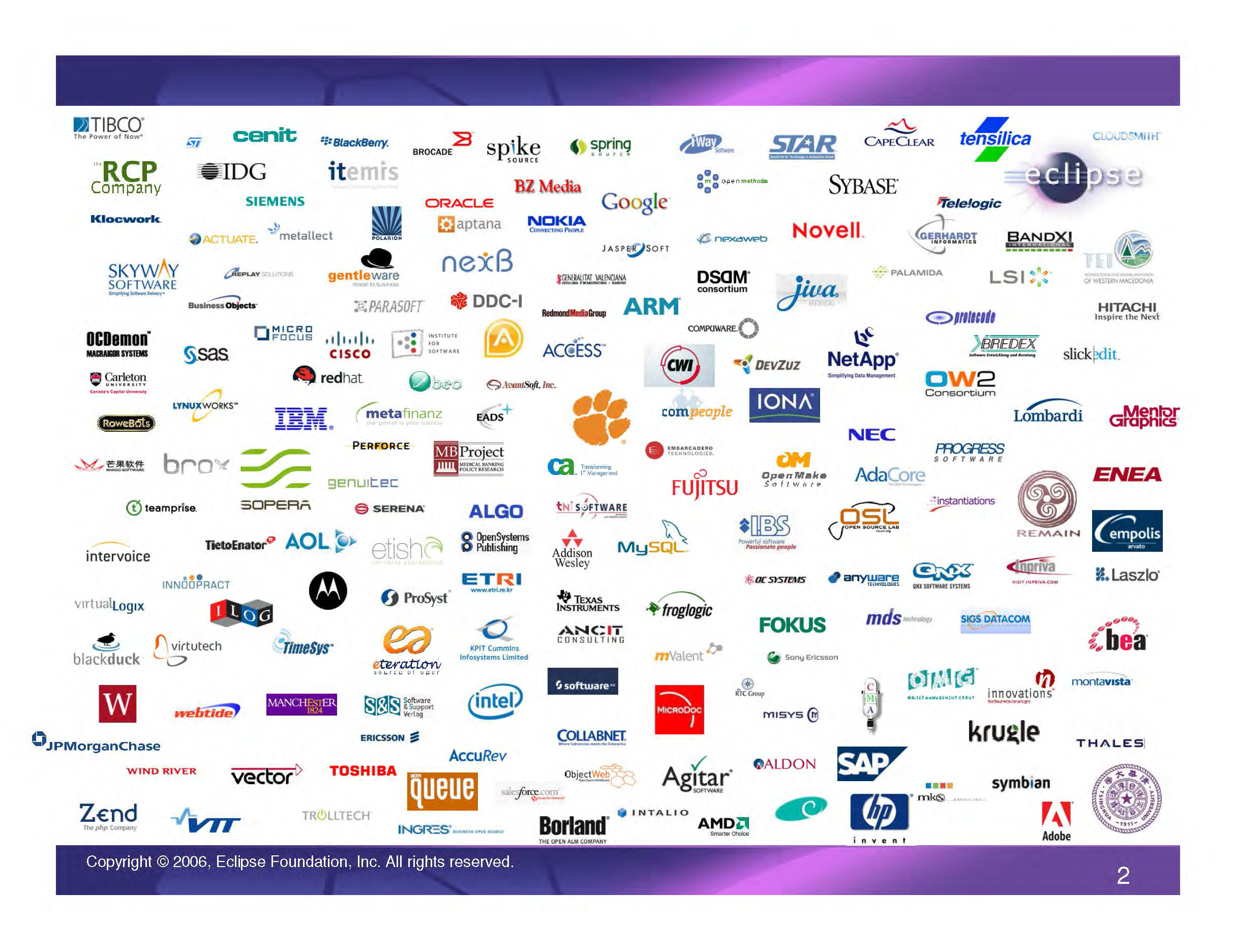 IBM Eclipse Foundation Membership logos, Page 2, as of Sep. 9, 2008 (Access, AccuRev, ACM Queue, Actuate, AdaCore, Addison Wesley, Adobe, Agitar, Aldon, ALGO, AMD, ANCIT Consulting, Anyware Technologies, AOL, Aptana, ARM, AvantSoft, Bandxi, BEA, BEO, Blackberry, Blackduck, Borland, Brocade, Brox, Business Objects, BZ Media, CapeClear, Carleton University, Cempolis, Cenit, Cisco, Cloudsmith, CMA, Collabnet, ComPeople, Computer Associates, Compuware, CWI, DC Systems, DDC-1, DevZuz, DSDM Consortium, EADS, Embarcadero Technologies, ENEA, Ericsson, Eteration, Etish, ETRI, FOKUS, Froglogic, Fujitsu, Generalitat Valenciana, GentleWare, Genuitec, Gerhardt Informatics, Google, Hewlett-Packard (HP), Hitachi, IBM, IBS, IDG, Ilog, Ingres, Innoopract, Innovations Software, Inpriva, Instantiations, Institute for Software, Intalio, Intel, Intervoice, IONA, Itemis, iWay Software, Jiva, JPMorgan Chase, KPOT Cummins Infosystems Limited , Krugle, Laszlo, Lombardi, LSI, Lynux Works, Manchester University, Mango Software, MDS Technologies, Medical Banking Policy Research (MB Project), Mentor Graphics, MetaFinanz, Metallect, Micro Focus, MicroDoc, MISYS, MKS, Montavista, Motorola, mValet, MySQL, NEC, NetApp, Nexaweb, NexB, Nokia, Novell, ObjectWeb, OC Systems , OCDemon Macraigor Systems, OCDomon, OMG, Open Make Software, Open Methods, Open Source Lab, Open Systems Publishing, Oracle, OW2 Consortium, Palamida, Parasoft, Perforce, Polarion, Progress Software, ProSyst, Protocodo, QNX, RCP, Red Hat, Redmond Media Group, Remain, Replay Solutions, RTC Group, Salesforce.com, SAP, SAS, Serena, Siemens, SIGS Datacom, Skyway Software, SlcikEdit, Software & Support Vertag, Sony Ericsson, Spike Source, SpringSource, Sybase, Symbian, Teamprise, TEI, Telelogic, Tensilica, Texas Instruments, Thales, TIBCO, TimeSys, TNI Software, Toshiba, TRC Group, Trolltech, Tsinghua University, Vector, Virtual Logix, Virtutech, VitualLogix, W Software, Webtide, Wind River, Xbredex, Zend)