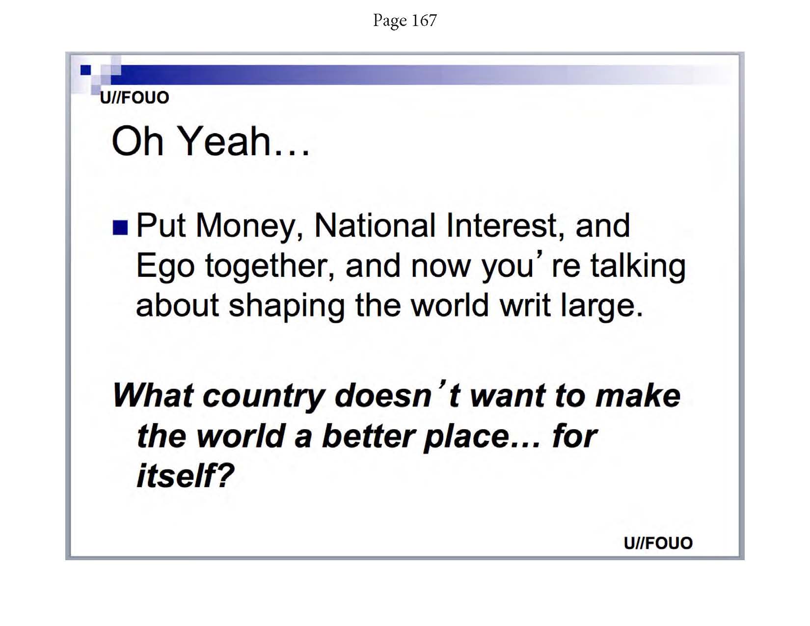 Greenwald. (May 14, 2014). Snowden NSA archive Documents from No Place to Hide, PDF page 95. Glenn Greenwald / MacMillian. (Glenn Greenwald, p. 167a: NSA: "Oh Yeah, Put Money, National Interest, and Ego together, and now you're talking about shaping the world write large. What country doesn't want to make the world a better place... for itself.").