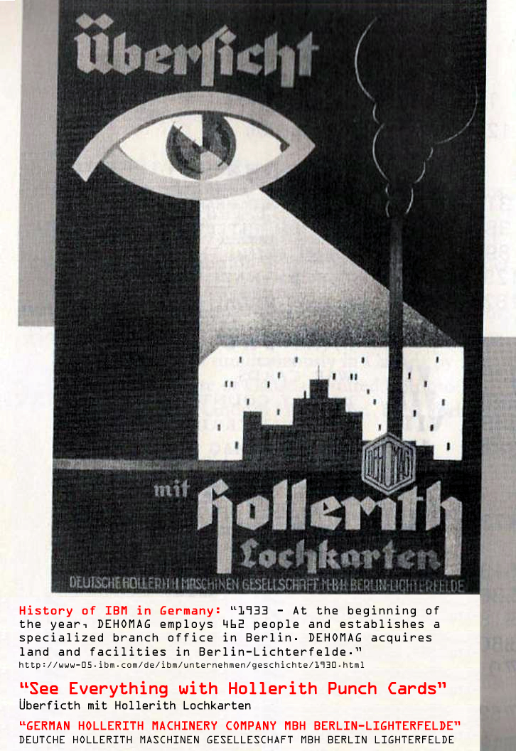 IBM German sales poster c.a., 1934 promoting government mass surveillance. Translation: "See Everything with Hollerith Punch Cards," Address: German Hollerith Machinery Society MBH, Berlin-Lighterfelde, Germany." Remarkably, IBM executives claim they did not know that the Nazis were using their computers to organize mass extermination. This claim is disingenuous since IBM was the SOLE supplier of the punch cards throughout the Third Reich and provided maintenance staff to each LEASED computer, even at the concentrations camps including the Auschwitz, Buchenwald and Dacua extermination camps. 