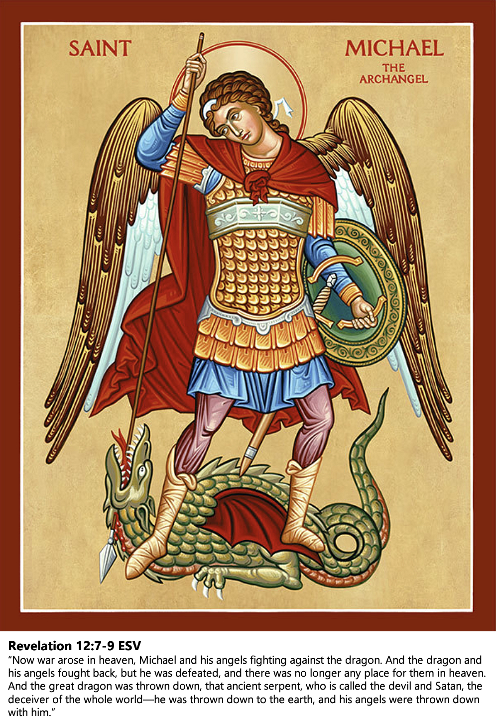 St. Michael the Archangel. Revelation 12:7-9 ESV: “Now war arose in heaven, Michael and his angels fighting against the dragon. And the dragon and his angels fought back, but he was defeated, and there was no longer any place for them in heaven. And the great dragon was thrown down, that ancient serpent, who is called the devil and Satan, the deceiver of the whole world—he was thrown down to the earth, and his angels were thrown down with him.”
