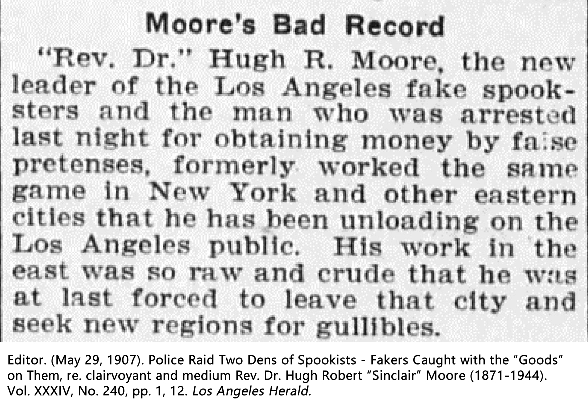 Editor. (May 29, 1907). Police Raid Two Dens of Spookists - Fakers Caught with the "Goods" on Them, re. clairvoyant and medium Rev. Dr. Hugh Robert “Sinclair” Moore (1871-1944). Vol. XXXIV, No. 240, pp. 1, 12. Los Angeles Herald.