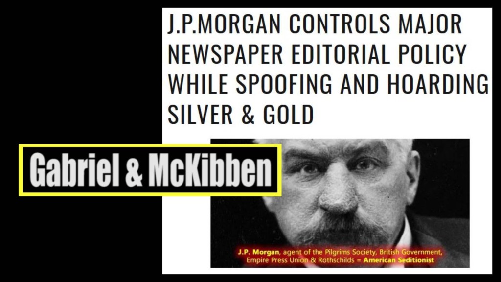 Gabriel, McKibben. (Jun. 26, 2020). J.P. Morgan (Pilgrims Society co-founder; Rothschild by partnership) Controls Major Newspaper Editorial Policy While Spoofing and Hoarding Silver & Gold. American Intelligence Media, Americans for Innovation.