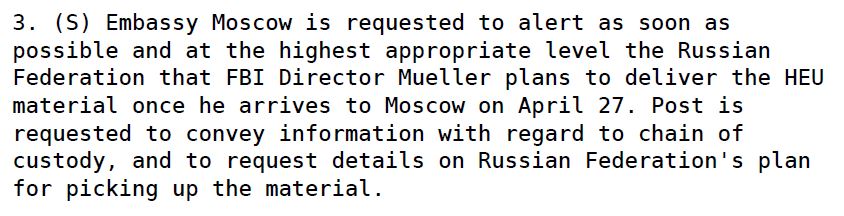 Hillary R. Clinton. (Apr. 20, 2009). SECRET CABLE 09STATE38943_a, REF: 08 MOSCOW 521, Classified By: EUR/FO: ACTING DAS ANITA FRIEDT, E.O. 12958: REASONS 1.4 (B), (D), and (F). From: Secretary of State [Hillary Clinton], To: Georgia Tbilisi, Russia Moscow. ALERTING GOR OF DELIVERY OF SEIZED HEU DURING APRIL 27 FBI DIRECTOR,S [Robert S. Mueller, III] TRIP TO MOSCOW. WikiLeaks df=40751.U.S. State Department.