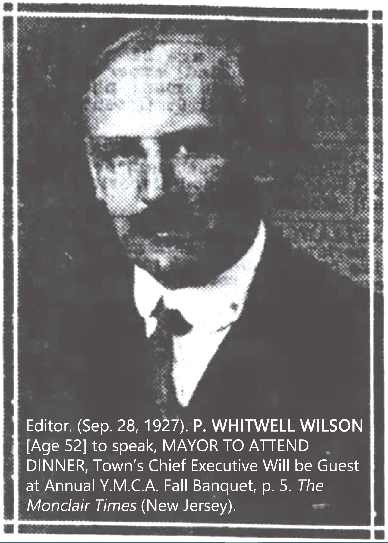 Editor. (Sep. 28, 1927). P. WHITWELL WILSON [Age 52] to speak, MAYOR TO ATTEND DINNER, Town's Chief Executive Will be Guest at Annual Y.M.C.A. Fall Banquet, p. 5. The Montclair Times (New Jersey). 