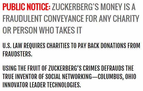 Public Notice:Zuckerberg's money is a fraudulent conveyance for any charity or person who takes it. U.S. law requires charities to pay back donations from fraudsters. Using the fruit of Zuckerberg's crimes defrauds the true inventor of social networking - Columbus, Ohio innovator Leader Technologies