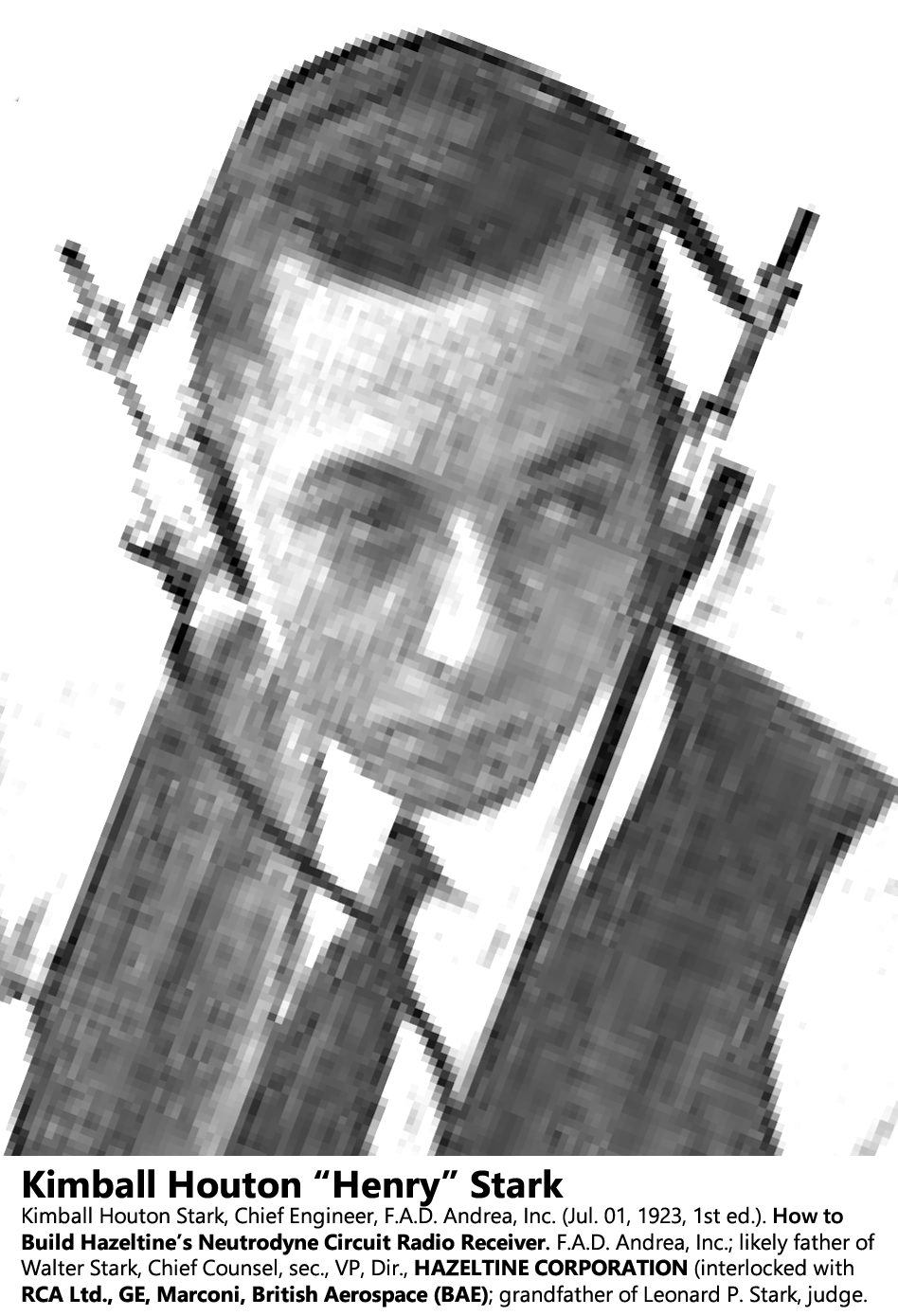 Kimball Houton "Henry" Stark. Chief Engineer, F.A.D. Andrea, Inc. (Jul. 01, 1923, 1st ed.). How to Build Hazeltine’s Neutrodyne Circuit Radio Receiver. F.A.D. Andrea, Inc.; likely father of Walter Stark, Chief Counsel, sec., VP, Dir., HAZELTINE CORPORATION (interlocked with RCA Ltd., GE, Marconi, British Aerospace (BAE); grandfather of Leonard P. Stark, judge.