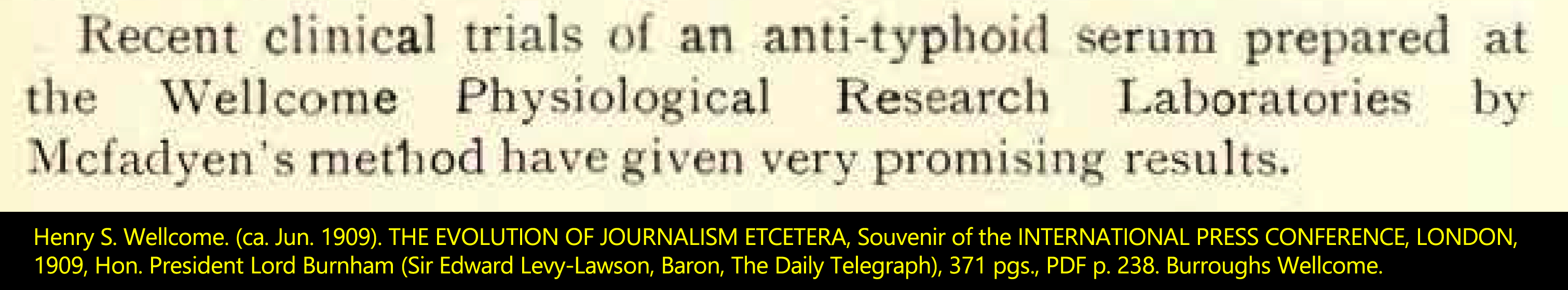 Henry S. Wellcome. (ca. Jun. 1909). THE EVOLUTION OF JOURNALISM ETCETERA, Souvenir of the INTERNATIONAL PRESS CONFERENCE, LONDON, 1909, Hon. President Lord Burnham (Sir Edward Levy-Lawson, Baron, The Daily Telegraph), 371 pgs., PDF p. 236. Burroughs Wellcome.